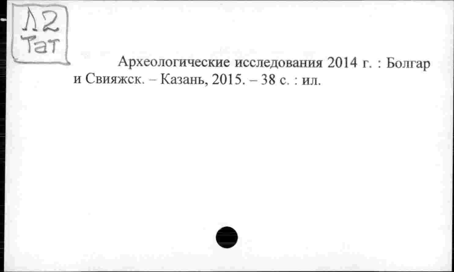 ﻿Л2|
Тат ___
Археологические исследования 2014 г.
и Свияжск. - Казань, 2015. - 38 с. : ил.
: Болгар